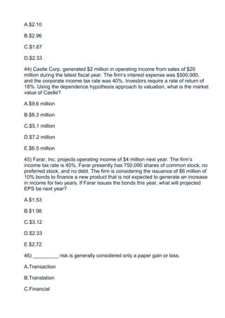 A.$2.10

B.$2.96

C.$1.67

D.$2.33

44) Castle Corp. generated $2 million in operating income from sales of $20
million during the latest fiscal year. The firm’s interest expense was $500,000,
and the corporate income tax rate was 40%. Investors require a rate of return of
18%. Using the dependence hypothesis approach to valuation, what is the market
value of Castle?

A.$9.6 million

B.$8.3 million

C.$5.1 million

D.$7.2 million

E.$6.5 million

45) Farar, Inc. projects operating income of $4 million next year. The firm’s
income tax rate is 40%. Farar presently has 750,000 shares of common stock, no
preferred stock, and no debt. The firm is considering the issuance of $6 million of
10% bonds to finance a new product that is not expected to generate an increase
in income for two years. If Farar issues the bonds this year, what will projected
EPS be next year?

A.$1.53

B.$1.98

C.$3.12

D.$2.33

E.$2.72

46) _________ risk is generally considered only a paper gain or loss.

A.Transaction

B.Translation

C.Financial
 