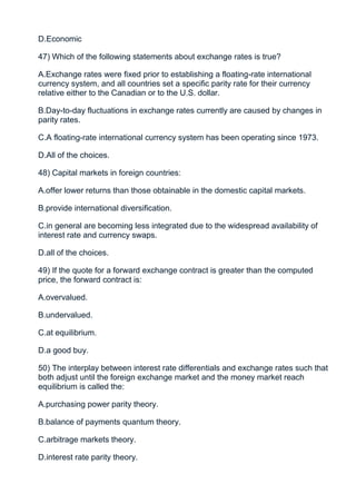 D.Economic

47) Which of the following statements about exchange rates is true?

A.Exchange rates were fixed prior to establishing a floating-rate international
currency system, and all countries set a specific parity rate for their currency
relative either to the Canadian or to the U.S. dollar.

B.Day-to-day fluctuations in exchange rates currently are caused by changes in
parity rates.

C.A floating-rate international currency system has been operating since 1973.

D.All of the choices.

48) Capital markets in foreign countries:

A.offer lower returns than those obtainable in the domestic capital markets.

B.provide international diversification.

C.in general are becoming less integrated due to the widespread availability of
interest rate and currency swaps.

D.all of the choices.

49) If the quote for a forward exchange contract is greater than the computed
price, the forward contract is:

A.overvalued.

B.undervalued.

C.at equilibrium.

D.a good buy.

50) The interplay between interest rate differentials and exchange rates such that
both adjust until the foreign exchange market and the money market reach
equilibrium is called the:

A.purchasing power parity theory.

B.balance of payments quantum theory.

C.arbitrage markets theory.

D.interest rate parity theory.
 