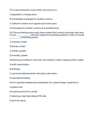 51) A spot transaction occurs when one currency is:

A.deposited in a foreign bank.

B.immediately exchanged for another currency.

C.traded for another at an agreed-upon future price.

D.exchanged for another currency at a specified price.

52) The purchasing power parity theory states that currency exchange rates tend
to vary ____________ with their respective purchasing powers in order to provide
_________ purchasing powers.

A.inversely; similar

B.directly; similar

C.directly; greater

D.inversely; greater

53) Buying and selling in more than one market to make a riskless profit is called:

A.profit maximization.

B.arbitrage.

C.cannot be determined from the above information.

D.international trading.

54) An important (additional) consideration for a direct foreign investment is:

A.political risk.

B.maximizing the firm’s profits.

C.attaining a high international P/E ratio.

D.all of the above
 