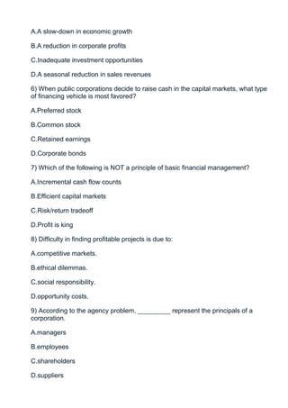 A.A slow-down in economic growth

B.A reduction in corporate profits

C.Inadequate investment opportunities

D.A seasonal reduction in sales revenues

6) When public corporations decide to raise cash in the capital markets, what type
of financing vehicle is most favored?

A.Preferred stock

B.Common stock

C.Retained earnings

D.Corporate bonds

7) Which of the following is NOT a principle of basic financial management?

A.Incremental cash flow counts

B.Efficient capital markets

C.Risk/return tradeoff

D.Profit is king

8) Difficulty in finding profitable projects is due to:

A.competitive markets.

B.ethical dilemmas.

C.social responsibility.

D.opportunity costs.

9) According to the agency problem, _________ represent the principals of a
corporation.

A.managers

B.employees

C.shareholders

D.suppliers
 