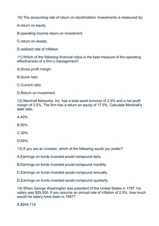 10) The accounting rate of return on stockholders’ investments is measured by:

A.return on equity.

B.operating income return on investment.

C.return on assets.

D.realized rate of inflation.

11) Which of the following financial ratios is the best measure of the operating
effectiveness of a firm’s management?

A.Gross profit margin

B.Quick ratio

C.Current ratio

D.Return on investment

12) Marshall Networks, Inc. has a total asset turnover of 2.5% and a net profit
margin of 3.5%. The firm has a return on equity of 17.5%. Calculate Marshall’s
debt ratio.

A.40%

B.50%

C.30%

D.60%

13) If you are an investor, which of the following would you prefer?

A.Earnings on funds invested would compound daily.

B.Earnings on funds invested would compound monthly.

C.Earnings on funds invested would compound annually.

D.Earnings on funds invested would compound quarterly.

14) When George Washington was president of the United States in 1797, his
salary was $25,000. If you assume an annual rate of inflation of 2.5%, how much
would his salary have been in 1997?

A.$954,719
 
