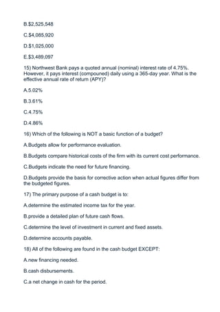 B.$2,525,548

C.$4,085,920

D.$1,025,000

E.$3,489,097

15) Northwest Bank pays a quoted annual (nominal) interest rate of 4.75%.
However, it pays interest (compouned) daily using a 365-day year. What is the
effective annual rate of return (APY)?

A.5.02%

B.3.61%

C.4.75%

D.4.86%

16) Which of the following is NOT a basic function of a budget?

A.Budgets allow for performance evaluation.

B.Budgets compare historical costs of the firm with its current cost performance.

C.Budgets indicate the need for future financing.

D.Budgets provide the basis for corrective action when actual figures differ from
the budgeted figures.

17) The primary purpose of a cash budget is to:

A.determine the estimated income tax for the year.

B.provide a detailed plan of future cash flows.

C.determine the level of investment in current and fixed assets.

D.determine accounts payable.

18) All of the following are found in the cash budget EXCEPT:

A.new financing needed.

B.cash disbursements.

C.a net change in cash for the period.
 