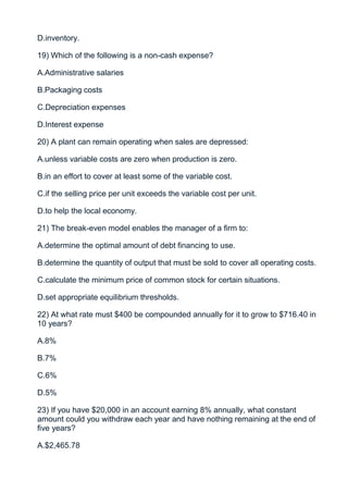 D.inventory.

19) Which of the following is a non-cash expense?

A.Administrative salaries

B.Packaging costs

C.Depreciation expenses

D.Interest expense

20) A plant can remain operating when sales are depressed:

A.unless variable costs are zero when production is zero.

B.in an effort to cover at least some of the variable cost.

C.if the selling price per unit exceeds the variable cost per unit.

D.to help the local economy.

21) The break-even model enables the manager of a firm to:

A.determine the optimal amount of debt financing to use.

B.determine the quantity of output that must be sold to cover all operating costs.

C.calculate the minimum price of common stock for certain situations.

D.set appropriate equilibrium thresholds.

22) At what rate must $400 be compounded annually for it to grow to $716.40 in
10 years?

A.8%

B.7%

C.6%

D.5%

23) If you have $20,000 in an account earning 8% annually, what constant
amount could you withdraw each year and have nothing remaining at the end of
five years?

A.$2,465.78
 