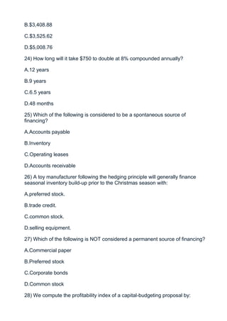 B.$3,408.88

C.$3,525.62

D.$5,008.76

24) How long will it take $750 to double at 8% compounded annually?

A.12 years

B.9 years

C.6.5 years

D.48 months

25) Which of the following is considered to be a spontaneous source of
financing?

A.Accounts payable

B.Inventory

C.Operating leases

D.Accounts receivable

26) A toy manufacturer following the hedging principle will generally finance
seasonal inventory build-up prior to the Christmas season with:

A.preferred stock.

B.trade credit.

C.common stock.

D.selling equipment.

27) Which of the following is NOT considered a permanent source of financing?

A.Commercial paper

B.Preferred stock

C.Corporate bonds

D.Common stock

28) We compute the profitability index of a capital-budgeting proposal by:
 