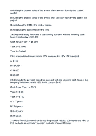 A.dividing the present value of the annual after-tax cash flows by the cost of
capital.

B.dividing the present value of the annual after-tax cash flows by the cost of the
project.

C.multiplying the IRR by the cost of capital.

D.multiplying the cash inflow by the IRR.

29) Dieyard Battery Recyclers is considering a project with the following cash
flows: Initial outlay = $13,000

Cash flows: Year 1 = $5,000

Year 2 = $3,000

Year 3 = $9,000

If the appropriate discount rate is 15%, compute the NPV of this project.

A.-$466

B.$27,534

C.$4,000

D.$8,891

30) Compute the payback period for a project with the following cash flows, if the
company’s discount rate is 12%. Initial outlay = $450

Cash flows: Year 1 = $325

Year 2 = $ 65

Year 3 = $100

A.3.17 years

B.2.88 years

C.3.43 years

D.2.6 years

31) Many firms today continue to use the payback method but employ the NPV or
IRR methods as secondary decision methods of control for risk.
 