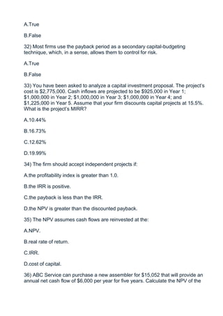 A.True

B.False

32) Most firms use the payback period as a secondary capital-budgeting
technique, which, in a sense, allows them to control for risk.

A.True

B.False

33) You have been asked to analyze a capital investment proposal. The project’s
cost is $2,775,000. Cash inflows are projected to be $925,000 in Year 1;
$1,000,000 in Year 2; $1,000,000 in Year 3; $1,000,000 in Year 4; and
$1,225,000 in Year 5. Assume that your firm discounts capital projects at 15.5%.
What is the project’s MIRR?

A.10.44%

B.16.73%

C.12.62%

D.19.99%

34) The firm should accept independent projects if:

A.the profitability index is greater than 1.0.

B.the IRR is positive.

C.the payback is less than the IRR.

D.the NPV is greater than the discounted payback.

35) The NPV assumes cash flows are reinvested at the:

A.NPV.

B.real rate of return.

C.IRR.

D.cost of capital.

36) ABC Service can purchase a new assembler for $15,052 that will provide an
annual net cash flow of $6,000 per year for five years. Calculate the NPV of the
 