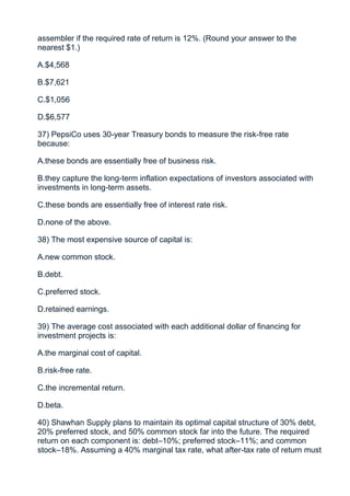 assembler if the required rate of return is 12%. (Round your answer to the
nearest $1.)

A.$4,568

B.$7,621

C.$1,056

D.$6,577

37) PepsiCo uses 30-year Treasury bonds to measure the risk-free rate
because:

A.these bonds are essentially free of business risk.

B.they capture the long-term inflation expectations of investors associated with
investments in long-term assets.

C.these bonds are essentially free of interest rate risk.

D.none of the above.

38) The most expensive source of capital is:

A.new common stock.

B.debt.

C.preferred stock.

D.retained earnings.

39) The average cost associated with each additional dollar of financing for
investment projects is:

A.the marginal cost of capital.

B.risk-free rate.

C.the incremental return.

D.beta.

40) Shawhan Supply plans to maintain its optimal capital structure of 30% debt,
20% preferred stock, and 50% common stock far into the future. The required
return on each component is: debt–10%; preferred stock–11%; and common
stock–18%. Assuming a 40% marginal tax rate, what after-tax rate of return must
 