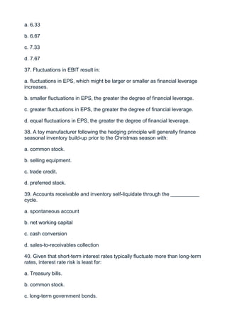 a. 6.33

b. 6.67

c. 7.33

d. 7.67

37. Fluctuations in EBIT result in:

a. fluctuations in EPS, which might be larger or smaller as financial leverage
increases.

b. smaller fluctuations in EPS, the greater the degree of financial leverage.

c. greater fluctuations in EPS, the greater the degree of financial leverage.

d. equal fluctuations in EPS, the greater the degree of financial leverage.

38. A toy manufacturer following the hedging principle will generally finance
seasonal inventory build-up prior to the Christmas season with:

a. common stock.

b. selling equipment.

c. trade credit.

d. preferred stock.

39. Accounts receivable and inventory self-liquidate through the __________
cycle.

a. spontaneous account

b. net working capital

c. cash conversion

d. sales-to-receivables collection

40. Given that short-term interest rates typically fluctuate more than long-term
rates, interest rate risk is least for:

a. Treasury bills.

b. common stock.

c. long-term government bonds.
 