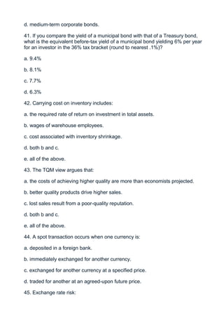 d. medium-term corporate bonds.

41. If you compare the yield of a municipal bond with that of a Treasury bond,
what is the equivalent before-tax yield of a municipal bond yielding 6% per year
for an investor in the 36% tax bracket (round to nearest .1%)?

a. 9.4%

b. 8.1%

c. 7.7%

d. 6.3%

42. Carrying cost on inventory includes:

a. the required rate of return on investment in total assets.

b. wages of warehouse employees.

c. cost associated with inventory shrinkage.

d. both b and c.

e. all of the above.

43. The TQM view argues that:

a. the costs of achieving higher quality are more than economists projected.

b. better quality products drive higher sales.

c. lost sales result from a poor-quality reputation.

d. both b and c.

e. all of the above.

44. A spot transaction occurs when one currency is:

a. deposited in a foreign bank.

b. immediately exchanged for another currency.

c. exchanged for another currency at a specified price.

d. traded for another at an agreed-upon future price.

45. Exchange rate risk:
 