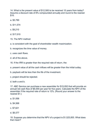 14. What is the present value of $12,500 to be received 10 years from today?
Assume a discount rate of 8% compounded annually and round to the nearest
$10.

a. $5,790

b. $11,574

c. $9,210

d. $17,010

15. The NPV method:

a. is consistent with the goal of shareholder wealth maximization.

b. recognizes the time value of money.

c. uses cash flows.

d. all of the above.

16. If the IRR is greater than the required rate of return, the:

a. present value of all the cash inflows will be greater than the initial outlay.

b. payback will be less than the life of the investment.

c. project should be rejected.

d. both a and b.

17. ABC Service can purchase a new assembler for $15,052 that will provide an
annual net cash flow of $6,000 per year for five years. Calculate the NPV of the
assembler if the required rate of return is 12%. (Round your answer to the
nearest $1.)

a. $1,056

b. $4,568

c. $7,621

d. $6,577

18. Suppose you determine that the NPV of a project is $1,525,855. What does
that mean?
 