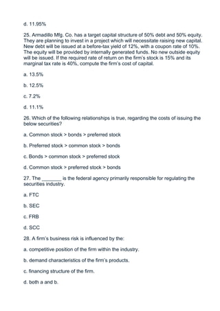 d. 11.95%

25. Armadillo Mfg. Co. has a target capital structure of 50% debt and 50% equity.
They are planning to invest in a project which will necessitate raising new capital.
New debt will be issued at a before-tax yield of 12%, with a coupon rate of 10%.
The equity will be provided by internally generated funds. No new outside equity
will be issued. If the required rate of return on the firm’s stock is 15% and its
marginal tax rate is 40%, compute the firm’s cost of capital.

a. 13.5%

b. 12.5%

c. 7.2%

d. 11.1%

26. Which of the following relationships is true, regarding the costs of issuing the
below securities?

a. Common stock > bonds > preferred stock

b. Preferred stock > common stock > bonds

c. Bonds > common stock > preferred stock

d. Common stock > preferred stock > bonds

27. The _______ is the federal agency primarily responsible for regulating the
securities industry.

a. FTC

b. SEC

c. FRB

d. SCC

28. A firm’s business risk is influenced by the:

a. competitive position of the firm within the industry.

b. demand characteristics of the firm’s products.

c. financing structure of the firm.

d. both a and b.
 