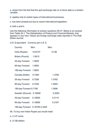 a. arises from the fact that the spot exchange rate on a future date is a random
variable.

b. applies only to certain types of international businesses.

c. has been phased out due to recent international legislation.

d. both a and b.

Use the following information to answer questions 46-47. Below is an excerpt
from Table 22-1, The Globalization of Product and Financial Markets, that
appears in your text. Values are foreign exchange rates reported in The Wall
Street Journal.

U.S. $ equivalent Currency per U.S. $

     Country           Mon.               Mon.

     India (Rupee)       0.03137              31.88

     Britain (Pound)     1.5615

     30-day Forward      1.5609

     90-day Forward      1.5605

     180-day Forward 1.5603

     Canada (Dollar)     0.7265                1.3765

     30-day Forward      0.7256               1.3782

     90-day Forward      0.7236               1.3820

     180-day Forward 0.7196                   1.3896

     Sweden (Koruna) 0.18848                     5.3055

     30-day Forward      0.18829               5.3110

     90-day Forward      0.18809               5.3167

     180-day Forward 0.18795 5.3205

46. To buy one Indian Rupee you would need:

a. 3.137 cents.

b. 31.88 dollars.
 