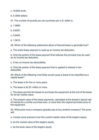 c. 18.848 cents.

d. 5.3055 dollars.

47. The number of pounds you can purchase per U.S. dollar is:

a. 1.5609.

b. 0.6207.

c. 0.6404.

d. 1.5615.

48. Which of the following statements about a financial lease is generally true?

a. The entire lease payment is used as an income tax deduction.

b. Only the portion of the lease payment that reduces the principal may be used
as an income tax deduction.

c. It has no income tax deductibility.

d. Only the portion of the lease payment that is applied to interest is tax-
deductible.

49. Which of the following most likely would cause a lease to be classified as a
capital lease?

a. The lease is for five or more years.

b. The lease is for $1 million or more.

c. The lease permits the lessee to purchase the equipment at the end of the lease
for its fair market value.

d. The present value of the lease payments, calculated at the lessee’s typical rate
of interest for a similar purchase loan, is more than the original purchase price of
the equipment.

50. What price must a company typically pay to buy another company? The price
will:

a. include some premium over the current market value of the target’s equity.

b. be the market value of the target’s equity.

c. be the book value of the target’s equity.
 