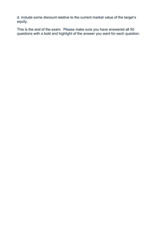 d. include some discount relative to the current market value of the target’s
equity.

This is the end of the exam. Please make sure you have answered all 50
questions with a bold and highlight of the answer you want for each question.
 