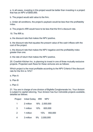 a. In all cases, investing in this project would be better than investing in a project
that has an NPV of $850,000.

b. The project would add value to the firm.

c. Under all conditions, the project’s payback would be less than the profitability
index.

d. The project’s IRR would have to be less that the firm’s discount rate.

19. The IRR is:

a. the discount rate that makes the NPV positive.

b. the discount rate that equates the present value of the cash inflows with the
cost of the project.

c. the discount rate that makes the NPV negative and the profitability index
greater than one.

d. the rate of return that makes the NPV positive.

20. Crawfish Kitchen Inc. is planning to invest in one of three mutually exclusive
projects. Projected cash flows for these ventures are as follows:

Which project is the most profitable according to the NPV Criteria if the discount
rate for the firm is 14%?

a. Plan A

b. Plan B

c. Plan C

21. You are in charge of one division of Bigfella Conglomerate Inc. Your division
is subject to capital rationing. Your division has four indivisible projects available,
detailed as follows:

     Project      Initial Outlay    IRR     NPV

       1        2 million          18% 2,500,000

       3        1 million          10%     600,000

       2        1 million                15%   950,000

       4        3 million          9%    2,000,000
 