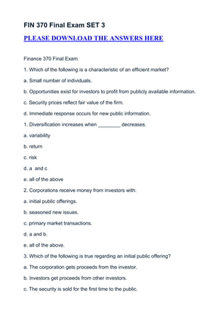 FIN 370 Final Exam SET 3
PLEASE DOWNLOAD THE ANSWERS HERE


Finance 370 Final Exam

1. Which of the following is a characteristic of an efficient market?

a. Small number of individuals.

b. Opportunities exist for investors to profit from publicly available information.

c. Security prices reflect fair value of the firm.

d. Immediate response occurs for new public information.

1. Diversification increases when ________ decreases.

a. variability

b. return

c. risk

d. a and c

e. all of the above

2. Corporations receive money from investors with:

a. initial public offerings.

b. seasoned new issues.

c. primary market transactions.

d. a and b.

e. all of the above.

3. Which of the following is true regarding an initial public offering?

a. The corporation gets proceeds from the investor.

b. Investors get proceeds from other investors.

c. The security is sold for the first time to the public.
 