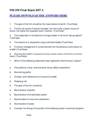 FIN 370 Final Exam SET 4
PLEASE DOWNLOAD THE ANSWERS HERE


1.   The goal of the firm should be the maximization of profit. (True/False)

2. For the risk-averse financial manager, the more risky a given course of
action, the higher the expected return must be. (True/False)

3. The corporation is the best form of organization in terms of raising capital?
True/False

4.   The owners of a corporation enjoy unlimited liability.(True/False)

5. Financial management is concerned with the maintenance and creation of
wealth.(True/False)

6. Shareholder wealth is measured by the market value of the firm’s common
stock. (True/False)

7.   Which of the following statements best represents what finance is about?


a.   How political, social, and economic forces affect corporations

b.   Maximizing profits

c.   Creation and maintenance of economic wealth

d.   Reducing risk

8.   The goal of the firm should be:

a.   Maximization of profits.

b.   Maximization of shareholder wealth.

c.   Maximization of consumer satisfaction.

d.   Maximization of sales.

9.   Consider the timing of the profits of the following certain investment projects:


                  Profit
 