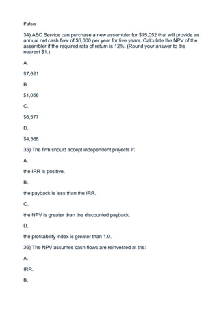 False

34) ABC Service can purchase a new assembler for $15,052 that will provide an
annual net cash flow of $6,000 per year for five years. Calculate the NPV of the
assembler if the required rate of return is 12%. (Round your answer to the
nearest $1.)

A.

$7,621

B.

$1,056

C.

$6,577

D.

$4,568

35) The firm should accept independent projects if:

A.

the IRR is positive.

B.

the payback is less than the IRR.

C.

the NPV is greater than the discounted payback.

D.

the profitability index is greater than 1.0.

36) The NPV assumes cash flows are reinvested at the:

A.

IRR.

B.
 