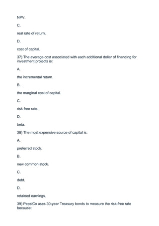 NPV.

C.

real rate of return.

D.

cost of capital.

37) The average cost associated with each additional dollar of financing for
investment projects is:

A.

the incremental return.

B.

the marginal cost of capital.

C.

risk-free rate.

D.

beta.

38) The most expensive source of capital is:

A.

preferred stock.

B.

new common stock.

C.

debt.

D.

retained earnings.

39) PepsiCo uses 30-year Treasury bonds to measure the risk-free rate
because:
 