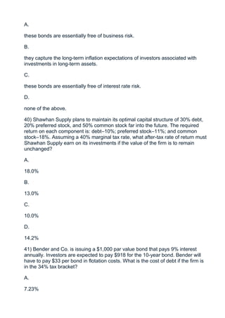 A.

these bonds are essentially free of business risk.

B.

they capture the long-term inflation expectations of investors associated with
investments in long-term assets.

C.

these bonds are essentially free of interest rate risk.

D.

none of the above.

40) Shawhan Supply plans to maintain its optimal capital structure of 30% debt,
20% preferred stock, and 50% common stock far into the future. The required
return on each component is: debt–10%; preferred stock–11%; and common
stock–18%. Assuming a 40% marginal tax rate, what after-tax rate of return must
Shawhan Supply earn on its investments if the value of the firm is to remain
unchanged?

A.

18.0%

B.

13.0%

C.

10.0%

D.

14.2%

41) Bender and Co. is issuing a $1,000 par value bond that pays 9% interest
annually. Investors are expected to pay $918 for the 10-year bond. Bender will
have to pay $33 per bond in flotation costs. What is the cost of debt if the firm is
in the 34% tax bracket?

A.

7.23%
 