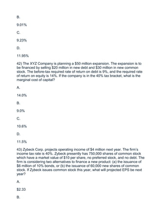 B.

9.01%

C.

9.23%

D.

11.95%

42) The XYZ Company is planning a $50 million expansion. The expansion is to
be financed by selling $20 million in new debt and $30 million in new common
stock. The before-tax required rate of return on debt is 9%, and the required rate
of return on equity is 14%. If the company is in the 40% tax bracket, what is the
marginal cost of capital?

A.

14.0%

B.

9.0%

C.

10.6%

D.

11.5%

43) Zybeck Corp. projects operating income of $4 million next year. The firm’s
income tax rate is 40%. Zybeck presently has 750,000 shares of common stock
which have a market value of $10 per share, no preferred stock, and no debt. The
firm is considering two alternatives to finance a new product: (a) the issuance of
$6 million of 10% bonds, or (b) the issuance of 60,000 new shares of common
stock. If Zybeck issues common stock this year, what will projected EPS be next
year?

A.

$2.33

B.
 