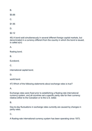 B.

$0.88

C.

$1.95

D.

$2.12

46) A bond sold simultaneously in several different foreign capital markets, but
denominated in a currency different from the country in which the bond is issued,
is called a(n):

A.

floating bond.

B.

Eurobond.

C.

international capital bond.

D.

world bond.

47) Which of the following statements about exchange rates is true?

A.

Exchange rates were fixed prior to establishing a floating-rate international
currency system, and all countries set a specific parity rate for their currency
relative either to the Canadian or to the U.S. dollar.

B.

Day-to-day fluctuations in exchange rates currently are caused by changes in
parity rates.

C.

A floating-rate international currency system has been operating since 1973.
 