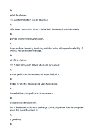 D.

All of the choices.

48) Capital markets in foreign countries:

A.

offer lower returns than those obtainable in the domestic capital markets.

B.

provide international diversification.

C.

in general are becoming less integrated due to the widespread availability of
interest rate and currency swaps.

D.

all of the choices.

49) A spot transaction occurs when one currency is:

A.

exchanged for another currency at a specified price.

B.

traded for another at an agreed-upon future price.

C.

immediately exchanged for another currency.

D.

deposited in a foreign bank.

50) If the quote for a forward exchange contract is greater than the computed
price, the forward contract is:

A.

a good buy.

B.
 