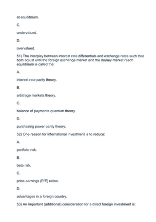 at equilibrium.

C.

undervalued.

D.

overvalued.

51) The interplay between interest rate differentials and exchange rates such that
both adjust until the foreign exchange market and the money market reach
equilibrium is called the:

A.

interest rate parity theory.

B.

arbitrage markets theory.

C.

balance of payments quantum theory.

D.

purchasing power parity theory.

52) One reason for international investment is to reduce:

A.

portfolio risk.

B.

beta risk.

C.

price-earnings (P/E) ratios.

D.

advantages in a foreign country.

53) An important (additional) consideration for a direct foreign investment is:
 