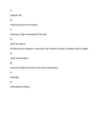 A.

political risk.

B.

maximizing the firm’s profits.

C.

attaining a high international P/E ratio.

D.

all of the above.

54) Buying and selling in more than one market to make a riskless profit is called:

A.

profit maximization.

B.

cannot be determined from the above information.

C.

arbitrage.

D.

international trading.
 