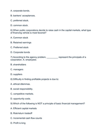 A. corporate bonds.

B. bankers’ acceptances.

C. preferred stock.

D. common stock.

6) When public corporations decide to raise cash in the capital markets, what type
of financing vehicle is most favored?

A. Common stock

B. Retained earnings

C. Preferred stock

D. Corporate bonds

7) According to the agency problem, _________ represent the principals of a
corporation. A. employees

B. shareholders

C. managers

D. suppliers

8) Difficulty in finding profitable projects is due to:

A. ethical dilemmas.

B. social responsibility.

C. competitive markets.

D. opportunity costs.

9) Which of the following is NOT a principle of basic financial management?

A. Efficient capital markets

B. Risk/return tradeoff

C. Incremental cash flow counts

D. Profit is king
 