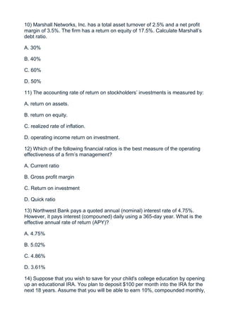 10) Marshall Networks, Inc. has a total asset turnover of 2.5% and a net profit
margin of 3.5%. The firm has a return on equity of 17.5%. Calculate Marshall’s
debt ratio.

A. 30%

B. 40%

C. 60%

D. 50%

11) The accounting rate of return on stockholders’ investments is measured by:

A. return on assets.

B. return on equity.

C. realized rate of inflation.

D. operating income return on investment.

12) Which of the following financial ratios is the best measure of the operating
effectiveness of a firm’s management?

A. Current ratio

B. Gross profit margin

C. Return on investment

D. Quick ratio

13) Northwest Bank pays a quoted annual (nominal) interest rate of 4.75%.
However, it pays interest (compouned) daily using a 365-day year. What is the
effective annual rate of return (APY)?

A. 4.75%

B. 5.02%

C. 4.86%

D. 3.61%

14) Suppose that you wish to save for your child's college education by opening
up an educational IRA. You plan to deposit $100 per month into the IRA for the
next 18 years. Assume that you will be able to earn 10%, compounded monthly,
 