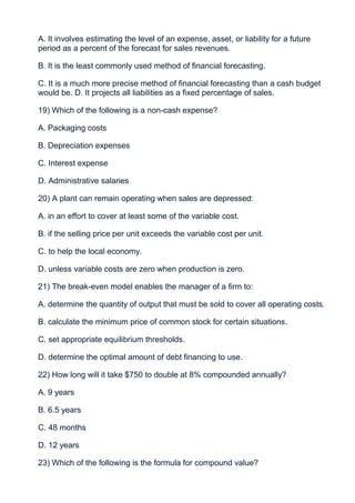 A. It involves estimating the level of an expense, asset, or liability for a future
period as a percent of the forecast for sales revenues.

B. It is the least commonly used method of financial forecasting.

C. It is a much more precise method of financial forecasting than a cash budget
would be. D. It projects all liabilities as a fixed percentage of sales.

19) Which of the following is a non-cash expense?

A. Packaging costs

B. Depreciation expenses

C. Interest expense

D. Administrative salaries

20) A plant can remain operating when sales are depressed:

A. in an effort to cover at least some of the variable cost.

B. if the selling price per unit exceeds the variable cost per unit.

C. to help the local economy.

D. unless variable costs are zero when production is zero.

21) The break-even model enables the manager of a firm to:

A. determine the quantity of output that must be sold to cover all operating costs.

B. calculate the minimum price of common stock for certain situations.

C. set appropriate equilibrium thresholds.

D. determine the optimal amount of debt financing to use.

22) How long will it take $750 to double at 8% compounded annually?

A. 9 years

B. 6.5 years

C. 48 months

D. 12 years

23) Which of the following is the formula for compound value?
 