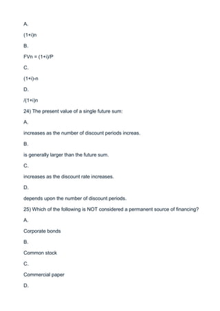 A.

(1+i)n

B.

FVn = (1+i)/P

C.

(1+i)-n

D.

/(1+i)n

24) The present value of a single future sum:

A.

increases as the number of discount periods increas.

B.

is generally larger than the future sum.

C.

increases as the discount rate increases.

D.

depends upon the number of discount periods.

25) Which of the following is NOT considered a permanent source of financing?

A.

Corporate bonds

B.

Common stock

C.

Commercial paper

D.
 