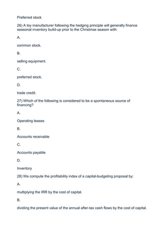 Preferred stock

26) A toy manufacturer following the hedging principle will generally finance
seasonal inventory build-up prior to the Christmas season with:

A.

common stock.

B.

selling equipment.

C.

preferred stock.

D.

trade credit.

27) Which of the following is considered to be a spontaneous source of
financing?

A.

Operating leases

B.

Accounts receivable

C.

Accounts payable

D.

Inventory

28) We compute the profitability index of a capital-budgeting proposal by:

A.

multiplying the IRR by the cost of capital.

B.

dividing the present value of the annual after-tax cash flows by the cost of capital.
 