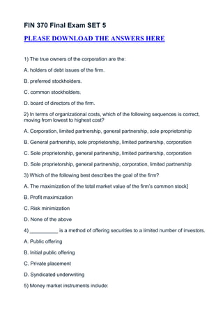 FIN 370 Final Exam SET 5
PLEASE DOWNLOAD THE ANSWERS HERE


1) The true owners of the corporation are the:

A. holders of debt issues of the firm.

B. preferred stockholders.

C. common stockholders.

D. board of directors of the firm.

2) In terms of organizational costs, which of the following sequences is correct,
moving from lowest to highest cost?

A. Corporation, limited partnership, general partnership, sole proprietorship

B. General partnership, sole proprietorship, limited partnership, corporation

C. Sole proprietorship, general partnership, limited partnership, corporation

D. Sole proprietorship, general partnership, corporation, limited partnership

3) Which of the following best describes the goal of the firm?

A. The maximization of the total market value of the firm’s common stock]

B. Profit maximization

C. Risk minimization

D. None of the above

4) __________ is a method of offering securities to a limited number of investors.

A. Public offering

B. Initial public offering

C. Private placement

D. Syndicated underwriting

5) Money market instruments include:
 