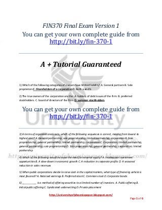 http://universityofphoenixpaper.blogspot.com/
Page 1 of 6
FIN370 Final Exam Version 1
You can get your own complete guide from
http://bit.ly/fin-370-1
A + Tutorial Guaranteed
1) Which of the following categories of owners have limited liability? A. General partners B. Sole
proprietors C. Shareholders of a corporation D. Both a and b
2) The true owners of the corporation are the: A. holders of debt issues of the firm. B. preferred
stockholders. C. board of directors of the firm. D. common stockholders.
You can get your own complete guide from
http://bit.ly/fin-370-1
3) In terms of organizational costs, which of the following sequences is correct, moving from lowest to
highest cost? A. General partnership, sole proprietorship, limited partnership, corporation B. Sole
proprietorship, general partnership, limited partnership, corporation C. Corporation, limited partnership,
general partnership, sole proprietorship D. Sole proprietorship, general partnership, corporation, limited
partnership
4) Which of the following would increase the need for external equity? A. Inadequate investment
opportunities B. A slow-down in economic growth C. A reduction in corporate profits D. A seasonal
reduction in sales revenues
5) When public corporations decide to raise cash in the capital markets, what type of financing vehicle is
most favored? A. Retained earnings B. Preferred stock C. Common stock D. Corporate bonds
6) __________ is a method of offering securities to a limited number of investors. A. Public offering B.
Initial public offering C. Syndicated underwriting D. Private placement
 