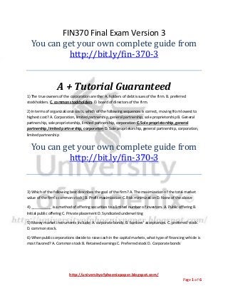 http://universityofphoenixpaper.blogspot.com/
Page 1 of 6
FIN370 Final Exam Version 3
You can get your own complete guide from
http://bit.ly/fin-370-3
A + Tutorial Guaranteed
1) The true owners of the corporation are the: A. holders of debt issues of the firm. B. preferred
stockholders. C. common stockholders. D. board of directors of the firm.
2) In terms of organizational costs, which of the following sequences is correct, moving from lowest to
highest cost? A. Corporation, limited partnership, general partnership, sole proprietorship B. General
partnership, sole proprietorship, limited partnership, corporation C. Sole proprietorship, general
partnership, limited partnership, corporation D. Sole proprietorship, general partnership, corporation,
limited partnership
You can get your own complete guide from
http://bit.ly/fin-370-3
3) Which of the following best describes the goal of the firm? A. The maximization of the total market
value of the firm’s common stock] B. Profit maximization C. Risk minimization D. None of the above
4) __________ is a method of offering securities to a limited number of investors. A. Public offering B.
Initial public offering C. Private placement D. Syndicated underwriting
5) Money market instruments include: A. corporate bonds. B. bankers’ acceptances. C. preferred stock.
D. common stock.
6) When public corporations decide to raise cash in the capital markets, what type of financing vehicle is
most favored? A. Common stock B. Retained earnings C. Preferred stock D. Corporate bonds
 