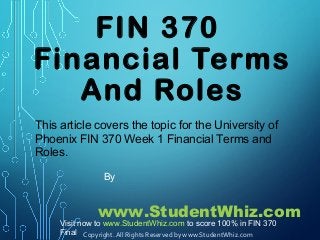 FIN 370
Financial Terms
And Roles
This article covers the topic for the University of
Phoenix FIN 370 Week 1 Financial Terms and
Roles.
By
www.StudentWhiz.com
Copyright. All Rights Reserved by www.StudentWhiz.com
Visit now to www.StudentWhiz.com to score 100% in FIN 370
Final
 