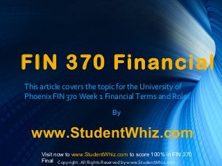FIN 370 Financial
This article covers the topic for the University of
Phoenix FIN 370 Week 1 Financial Terms and Roles.
By
www.StudentWhiz.com
Visit now to www.StudentWhiz.com to score 100% in FIN 370
Final Copyright. All Rights Reserved by www.StudentWhiz.com
 