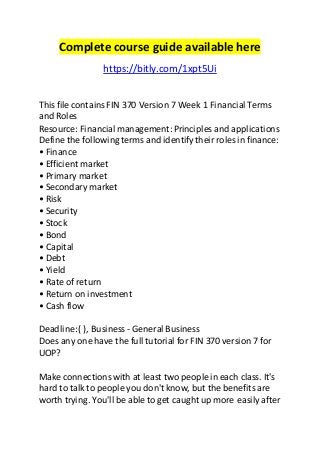Complete course guide available here 
https://bitly.com/1xpt5Ui 
This file contains FIN 370 Version 7 Week 1 Financial Terms 
and Roles 
Resource: Financial management: Principles and applications 
Define the following terms and identify their roles in finance: 
• Finance 
• Efficient market 
• Primary market 
• Secondary market 
• Risk 
• Security 
• Stock 
• Bond 
• Capital 
• Debt 
• Yield 
• Rate of return 
• Return on investment 
• Cash flow 
Deadline: ( ), Business - General Business 
Does any one have the full tutorial for FIN 370 version 7 for 
UOP? 
Make connections with at least two people in each class. It's 
hard to talk to people you don't know, but the benefits are 
worth trying. You'll be able to get caught up more easily after 
 