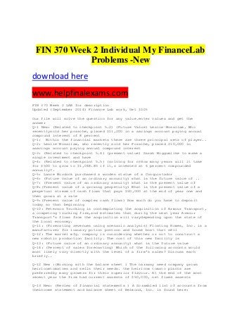 FIN 370 Week 2 Individual My FinanceLab
Problems -New
download here
www.helpfinalexams.com
FIN 370 Week 2 LAB for description
Updated (September 2014) Finance Lab work, Get 100%
Our file will solve the question for any value.enter values and get the
answer
Q-1 New: (Related to checkpoint 5.2) (Future Value) Leslie Mosallam, Who
recentlysold her porsche, placed $11,200 in a savings account paying annual
compound interest of 8 percent
Q-1: Within the financial markets there are three principal sets of player..
Q-2: Leslie Mosallam, who recently sold her Porsche, placed $10,000 in
asavings account paying annual compound interest
Q-3: (Related to checkpoint 5.4) (present value) Sarah Wiggumlike to make a
single investment and have
Q-4: (Related to checkpoint 5.5) (solving for n)How many years will it take
for $500 to grow to $1,048.85 if it,s invested at 6 percent compounded
annually?.
Q-5: Lance Murdock purchased a wooden statue of a Conquistador
Q-6: (Future value of an ordinary annunity) what is the future value of ..
Q-7: (Present value of an ordinary annuity) what is the present value of
Q-8:(Present value of a growing perpetuity) What is the present value of a
perpetual stream of cash flows that pays $30,000 at the end of year one and
then grows at a rate
Q-9:(Present value of complex cash flows) How much do you have to deposit
today so that beginning
Q-10: Peterson Trucking is contemplating the acquisition of Armour Transport,
a competing trucking firm,and estimates that durilg the next year Armour
Transport's flows from the acquisition will varydepending upon the state of
the looal economy.
Q-11: (Forecating revenues using scenario analysis) Floating Homes, Inc. is a
manufacturer for luxuary potion pontoon and house boat that sell
Q-12: The marvel mfg. company is considering whether or not to construct a
new robotic production facility. The cost of this new facility is
Q-13: (Future value of an ordinary annunity) what is the future value
Q-14: (Percent of sales forecasting) Which of the following accounts would
most likely vary directly with the level of a firm's sales? Discuss each
briefly..
Q-12 New :(Working with the balace sheet ) The caraway seed company grows
heirloomtomatoes and sells their seeds. the heirloom tomato plants are
preferredby many growers for their superior flavour. At the end of the most
recent year the firm had current assests of $50,000, net fixed assests
Q-13 New: (Review of financial statements ) A Scrambled list of accounts from
theincome statement and balance sheet of Belmond, Inc. is found here:
 