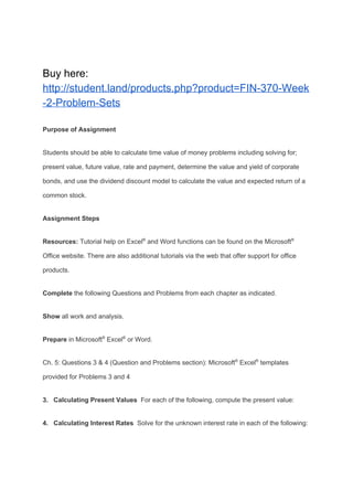 Buy here:
http://student.land/products.php?product=FIN-370-Week
-2-Problem-Sets
Purpose of Assignment
Students should be able to calculate time value of money problems including solving for;
present value, future value, rate and payment, determine the value and yield of corporate
bonds, and use the dividend discount model to calculate the value and expected return of a
common stock.
Assignment Steps
Resources: ​Tutorial help on Excel​®​
and Word functions can be found on the Microsoft​®
Office website. There are also additional tutorials via the web that offer support for office
products.
Complete​ the following Questions and Problems from each chapter as indicated.
Show​ all work and analysis.
Prepare​ in Microsoft​®​
Excel​®​
or Word.
Ch. 5: Questions 3 & 4 (Question and Problems section): Microsoft​®​
Excel​®​
templates
provided for Problems 3 and 4
3. Calculating Present Values​ For each of the following, compute the present value:
4. Calculating Interest Rates​ Solve for the unknown interest rate in each of the following:
 