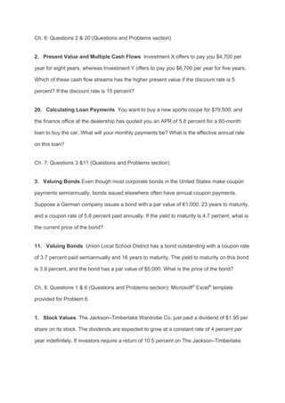 Ch. 6: Questions 2 & 20 (Questions and Problems section)
2. Present Value and Multiple Cash Flows​ Investment X offers to pay you $4,700 per
year for eight years, whereas Investment Y offers to pay you $6,700 per year for five years.
Which of these cash flow streams has the higher present value if the discount rate is 5
percent? If the discount rate is 15 percent?
20. Calculating Loan Payments​ You want to buy a new sports coupe for $79,500, and
the finance office at the dealership has quoted you an APR of 5.8 percent for a 60-month
loan to buy the car. What will your monthly payments be? What is the effective annual rate
on this loan?
Ch. 7: Questions 3 &11 (Questions and Problems section)
3. Valuing Bonds​ Even though most corporate bonds in the United States make coupon
payments semiannually, bonds issued elsewhere often have annual coupon payments.
Suppose a German company issues a bond with a par value of €1,000, 23 years to maturity,
and a coupon rate of 5.8 percent paid annually. If the yield to maturity is 4.7 percent, what is
the current price of the bond?
11. Valuing Bonds​ Union Local School District has a bond outstanding with a coupon rate
of 3.7 percent paid semiannually and 16 years to maturity. The yield to maturity on this bond
is 3.9 percent, and the bond has a par value of $5,000. What is the price of the bond?
Ch. 8: Questions 1 & 6 (Questions and Problems section): Microsoft​®​
Excel​®​
template
provided for Problem 6
1. Stock Values ​ The Jackson–Timberlake Wardrobe Co. just paid a dividend of $1.95 per
share on its stock. The dividends are expected to grow at a constant rate of 4 percent per
year indefinitely. If investors require a return of 10.5 percent on The Jackson–Timberlake
 