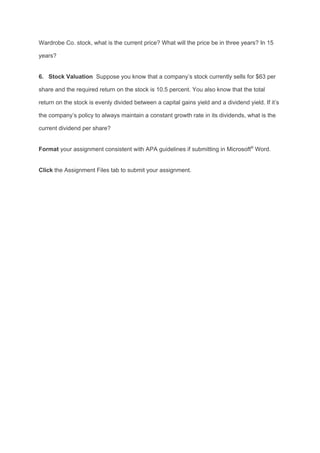 Wardrobe Co. stock, what is the current price? What will the price be in three years? In 15
years?
6. Stock Valuation​ Suppose you know that a company’s stock currently sells for $63 per
share and the required return on the stock is 10.5 percent. You also know that the total
return on the stock is evenly divided between a capital gains yield and a dividend yield. If it’s
the company’s policy to always maintain a constant growth rate in its dividends, what is the
current dividend per share?
Format​ your assignment consistent with APA guidelines if submitting in Microsoft​®​
Word.
Click​ the Assignment Files tab to submit your assignment.
 