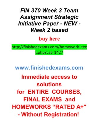 FIN 370 Week 3 Team
Assignment Strategic
Initiative Paper - NEW -
Week 2 based
buy here
http://finishedexams.com/homework_tex
t.php?cat=1427
www.finishedexams.com
Immediate access to
solutions
for ENTIRE COURSES,
FINAL EXAMS and
HOMEWORKS “RATED A+"
- Without Registration!
 