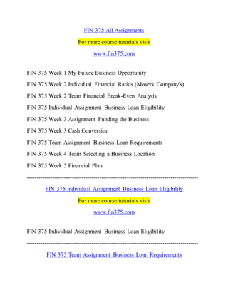 FIN 375 All Assignments
For more course tutorials visit
www.fin375.com
FIN 375 Week 1 My Future Business Opportunity
FIN 375 Week 2 Individual Financial Ratios (Moserk Company's)
FIN 375 Week 2 Team Financial Break-Even Analysis
FIN 375 Individual Assignment Business Loan Eligibility
FIN 375 Week 3 Assignment Funding the Business
FIN 375 Week 3 Cash Conversion
FIN 375 Team Assignment Business Loan Requirements
FIN 375 Week 4 Team Selecting a Business Location
FIN 375 Week 5 Financial Plan
---------------------------------------------------------------------------------------
FIN 375 Individual Assignment Business Loan Eligibility
For more course tutorials visit
www.fin375.com
FIN 375 Individual Assignment Business Loan Eligibility
---------------------------------------------------------------------------------------
FIN 375 Team Assignment Business Loan Requirements
 