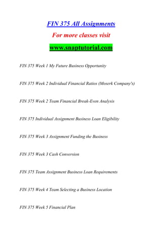 FIN 375 All Assignments
For more classes visit
www.snaptutorial.com
FIN 375 Week 1 My Future Business Opportunity
FIN 375 Week 2 Individual Financial Ratios (Moserk Company's)
FIN 375 Week 2 Team Financial Break-Even Analysis
FIN 375 Individual Assignment Business Loan Eligibility
FIN 375 Week 3 Assignment Funding the Business
FIN 375 Week 3 Cash Conversion
FIN 375 Team Assignment Business Loan Requirements
FIN 375 Week 4 Team Selecting a Business Location
FIN 375 Week 5 Financial Plan
 