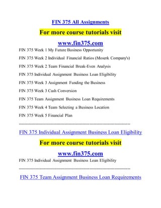FIN 375 All Assignments
For more course tutorials visit
www.fin375.com
FIN 375 Week 1 My Future Business Opportunity
FIN 375 Week 2 Individual Financial Ratios (Moserk Company's)
FIN 375 Week 2 Team Financial Break-Even Analysis
FIN 375 Individual Assignment Business Loan Eligibility
FIN 375 Week 3 Assignment Funding the Business
FIN 375 Week 3 Cash Conversion
FIN 375 Team Assignment Business Loan Requirements
FIN 375 Week 4 Team Selecting a Business Location
FIN 375 Week 5 Financial Plan
--------------------------------------------------------------------------------
FIN 375 Individual Assignment Business Loan Eligibility
For more course tutorials visit
www.fin375.com
FIN 375 Individual Assignment Business Loan Eligibility
--------------------------------------------------------------------------------
FIN 375 Team Assignment Business Loan Requirements
 