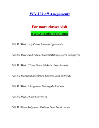 FIN 375 All Assignments
For more classes visit
www.snaptutorial.com
FIN 375 Week 1 My Future Business Opportunity
FIN 375 Week 2 Individual Financial Ratios (Moserk Company's)
FIN 375 Week 2 Team Financial Break-Even Analysis
FIN 375 Individual Assignment Business Loan Eligibility
FIN 375 Week 3 Assignment Funding the Business
FIN 375 Week 3 Cash Conversion
FIN 375 Team Assignment Business Loan Requirements
 