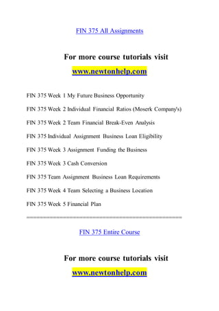 FIN 375 All Assignments
For more course tutorials visit
www.newtonhelp.com
FIN 375 Week 1 My Future Business Opportunity
FIN 375 Week 2 Individual Financial Ratios (Moserk Company's)
FIN 375 Week 2 Team Financial Break-Even Analysis
FIN 375 Individual Assignment Business Loan Eligibility
FIN 375 Week 3 Assignment Funding the Business
FIN 375 Week 3 Cash Conversion
FIN 375 Team Assignment Business Loan Requirements
FIN 375 Week 4 Team Selecting a Business Location
FIN 375 Week 5 Financial Plan
===============================================
FIN 375 Entire Course
For more course tutorials visit
www.newtonhelp.com
 